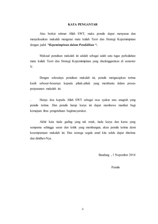 KATA PENGANTAR 
Atas berkat rahmat Allah SWT, maka penulis dapat menyusun dan 
menyelesaikan makalah mengenai mata kuliah Teori dan Strategi Kepemimpinan 
dengan judul “Kepemimpinan dalam Pendidikan “. 
Maksud penulisan makalah ini adalah sebagai salah satu tugas perkuliahan 
mata kuliah Teori dan Strategi Kepemimipinan yang diselenggarakan di semester 
V. 
Dengan selesainya penulisan makalah ini, penulis mengucapkan terima 
kasih sebesar-besarnya kepada pihak-pihak yang membantu dalam proses 
penyusunan makalah ini. 
. Hanya doa kepada Allah SWT sebagai rasa syukur atas anugrah yang 
penulis terima. Dan penulis harap karya ini dapat membawa manfaat bagi 
kemajuan ilmu pengetahuan bagimasyarakat. 
Akhir kata tiada gading yang tak retak, tiada karya dan karsa yang 
sempurna sehingga saran dan kritik yang membangun, akan penulis terima demi 
kesempurnaan makalah ini. Dan semoga segala amal kita selalu dapat diterima 
dan diridhoi-Nya. 
ii 
Bandung , 1 Nopember 2014 
Penulis 
 