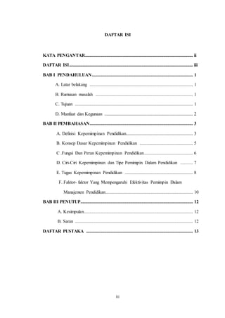 DAFTAR ISI 
KATA PENGANTAR............................................................................................... ii 
DAFTAR ISI ............................................................................................................. iii 
BAB I PENDAHULUAN ......................................................................................... 1 
A. Latar belakang ........................................................................................... 1 
B. Rumusan masalah ...................................................................................... 1 
C. Tujuan ........................................................................................................ 1 
D. Manfaat dan Kegunaan .............................................................................. 2 
BAB II PEMBAHASAN........................................................................................... 3 
A. Definisi Kepemimpinan Pendidikan........................................................... 3 
B. Konsep Dasar Kepemimpinan Pendidikan ............................................... 5 
C .Fungsi Dan Peran Kepemimpinan Pendidikan ........................................... 6 
D. Ciri-Ciri Kepemimpinan dan Tipe Pemimpin Dalam Pendidikan ........... 7 
E. Tugas Kepemimpinan Pendidikan ............................................................ 8 
F. Faktor- faktor Yang Mempengaruhi Efektivitas Pemimpin Dalam 
Manajemen Pendidikan ............................................................................. 10 
BAB III PENUTUP ................................................................................................... 12 
A. Kesimpulan ................................................................................................ 12 
B. Saran ........................................................................................................ 12 
DAFTAR PUSTAKA .............................................................................................. 13 
iii 
 