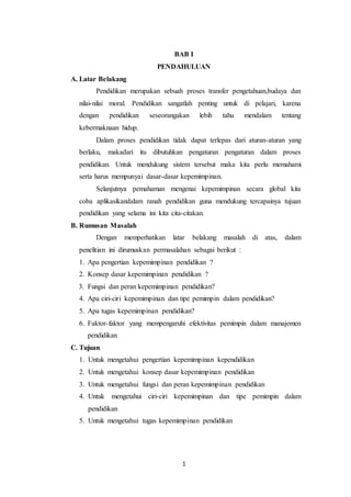 BAB I 
PENDAHULUAN 
1 
A. Latar Belakang 
Pendidikan merupakan sebuah proses transfer pengetahuan,budaya dan 
nilai-nilai moral. Pendidikan sangatlah penting untuk di pelajari, karena 
dengan pendidikan seseorangakan lebih tahu mendalam tentang 
kebermaknaan hidup. 
Dalam proses pendidikan tidak dapat terlepas dari aturan-aturan yang 
berlaku, makadari itu dibutuhkan pengaturan pengaturan dalam proses 
pendidikan. Untuk mendukung sistem tersebut maka kita perlu memahami 
serta harus mempunyai dasar-dasar kepemimpinan. 
Selanjutnya pemahaman mengenai kepemimpinan secara global kita 
coba aplikasikandalam ranah pendidikan guna mendukung tercapainya tujuan 
pendidikan yang selama ini kita cita-citakan. 
B. Rumusan Masalah 
Dengan memperhatikan latar belakang masalah di atas, dalam 
penelitian ini dirumuskan permasalahan sebagai berikut : 
1. Apa pengertian kepemimpinan pendidikan ? 
2. Konsep dasar kepemimpinan pendidikan ? 
3. Fungsi dan peran kepemimpinan pendidikan? 
4. Apa ciri-ciri kepemimpinan dan tipe pemimpin dalam pendidikan? 
5. Apa tugas kepemimpinan pendidikan? 
6. Faktor-faktor yang mempengaruhi efektivitas pemimpin dalam manajemen 
pendidikan 
C. Tujuan 
1. Untuk mengetahui pengertian kepemimpinan kependidikan 
2. Untuk mengetahui konsep dasar kepemimpinan pendidikan 
3. Untuk mengetahui fungsi dan peran kepemimpinan pendidikan 
4. Untuk mengetahui ciri-ciri kepemimpinan dan tipe pemimpin dalam 
pendidikan 
5. Untuk mengetahui tugas kepemimpinan pendidikan 
 