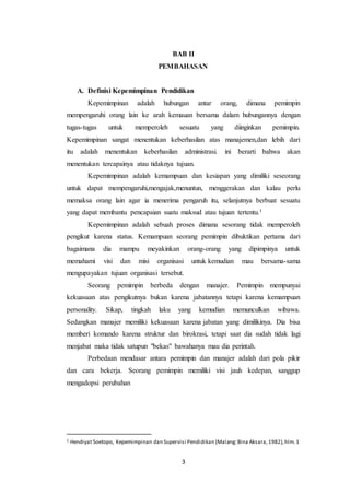 BAB II 
PEMBAHASAN 
A. Definisi Kepemimpinan Pendidikan 
Kepemimpinan adalah hubungan antar orang, dimana pemimpin 
mempengaruhi orang lain ke arah kemauan bersama dalam hubungannya dengan 
tugas-tugas untuk memperoleh sesuatu yang diinginkan pemimpin. 
Kepemimpinan sangat menentukan keberhasilan atas manajemen,dan lebih dari 
itu adalah menentukan keberhasilan administrasi. ini berarti bahwa akan 
menentukan tercapainya atau tidaknya tujuan. 
Kepemimpinan adalah kemampuan dan kesiapan yang dimiliki seseorang 
untuk dapat mempengaruhi,mengajak,menuntun, menggerakan dan kalau perlu 
memaksa orang lain agar ia menerima pengaruh itu, selanjutnya berbuat sesuatu 
yang dapat membantu pencapaian suatu maksud atau tujuan tertentu.1 
Kepemimpinan adalah sebuah proses dimana sesorang tidak memperoleh 
pengikut karena status. Kemampuan seorang pemimpin dibuktikan pertama dari 
bagaimana dia mampu meyakinkan orang-orang yang dipimpinya untuk 
memahami visi dan misi organisasi untuk kemudian mau bersama-sama 
mengupayakan tujuan organisasi tersebut. 
Seorang pemimpin berbeda dengan manajer. Pemimpin mempunyai 
kekuasaan atas pengikutnya bukan karena jabatannya tetapi karena kemampuan 
personality. Sikap, tingkah laku yang kemudian memunculkan wibawa. 
Sedangkan manajer memiliki kekuasaan karena jabatan yang dimilikinya. Dia bisa 
memberi komando karena struktur dan birokrasi, tetapi saat dia sudah tidak lagi 
menjabat maka tidak satupun "bekas" bawahanya mau dia perintah. 
Perbedaan mendasar antara pemimpin dan manajer adalah dari pola pikir 
dan cara bekerja. Seorang pemimpin memiliki visi jauh kedepan, sanggup 
mengadopsi perubahan 
1 Hendiyat Soetopo, Kepemimpinan dan Supervisi Pendidikan (Malang: Bina Aksara, 1982), hlm. 1 
3 
 