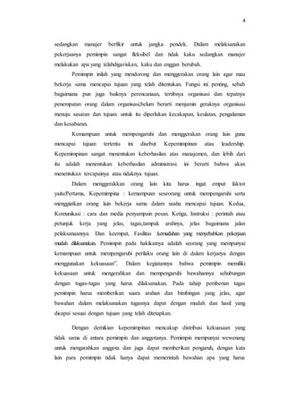 4 
sedangkan manajer berfikir untuk jangka pendek. Dalam melaksanakan 
pekerjaanya pemimpin sangat fleksibel dan tidak kaku sedangkan manajer 
melakukan apa yang telahdigariskan, kaku dan enggan berubah. 
Pemimpin inilah yang mendorong dan menggerakan orang lain agar mau 
bekerja sama mencapai tujuan yang telah ditentukan. Fungsi ini penting, sebab 
bagaimana pun juga baiknya perencanaan, tertibnya organisasi dan tepatnya 
penempatan orang dalam organisasi,belum berarti menjamin geraknya organisasi 
menuju sasaran dan tujuan. untuk itu diperlukan kecakapan, keulatan, pengalaman 
dan kesabaran. 
Kemampuan untuk mempengaruhi dan menggerakan orang lain guna 
mencapai tujuan tertentu ini disebut Kepemimpinan atau leadership. 
Kepemimpinan sangat menentukan keberhasilan atas manajemen, dan lebih dari 
itu adalah menentukan keberhasilan administrasi. ini berarti bahwa akan 
menentukan tercapainya atau tidaknya tujuan. 
Dalam menggerakkan orang lain kita harus ingat empat faktor 
yaitu:Pertama, Kepemimpina : kemampuan seseorang untuk mempengaruhi serta 
menggiatkan orang lain bekerja sama dalam usaha mencapai tujuan. Kedua, 
Komunikasi : cara dan media penyampain pesan. Ketiga, Instruksi : perintah atau 
petunjuk kerja yang jelas, tagas,tampak arahnya, jelas bagaimana jalan 
pelaksanaannya. Dan keempat, Fasilitas :kemudahan yang menyebabkan pekerjaan 
mudah dilaksanakan. Pemimpin pada hakikatnya adalah seorang yang mempunyai 
kemampuan untuk mempengaruhi perilaku orang lain di dalam kerjanya dengan 
menggunakan kekuasaan”. Dalam kegiatannya bahwa pemimpin memiliki 
kekuasaan untuk mengerahkan dan mempengaruhi bawahannya sehubungan 
dengan tugas-tugas yang harus dilaksanakan. Pada tahap pemberian tugas 
pemimpin harus memberikan suara arahan dan bimbingan yang jelas, agar 
bawahan dalam melaksanakan tugasnya dapat dengan mudah dan hasil yang 
dicapai sesuai dengan tujuan yang telah ditetapkan. 
Dengan demikian kepemimpinan mencakup distribusi kekuasaan yang 
tidak sama di antara pemimpin dan anggotanya. Pemimpin mempunyai wewenang 
untuk mengarahkan anggota dan juga dapat memberikan pengaruh, dengan kata 
lain para pemimpin tidak hanya dapat memerintah bawahan apa yang harus 
 