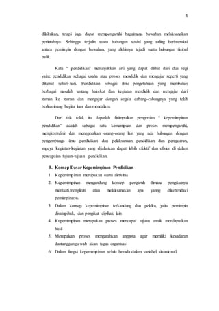 5 
dilakukan, tetapi juga dapat mempengaruhi bagaimana bawahan melaksanakan 
perintahnya. Sehingga terjalin suatu hubungan sosial yang saling berinteraksi 
antara pemimpin dengan bawahan, yang akhirnya tejadi suatu hubungan timbal 
balik. 
Kata “ pendidikan” menunjukkan arti yang dapat dilihat dari dua segi 
yaitu: pendidikan sebagai usaha atau proses mendidik dan mengajar seperti yang 
dikenal sehari-hari. Pendidikan sebagai ilmu pengetahuan yang membahas 
berbagai masalah tentang hakekat dan kegiatan mendidik dan mengajar dari 
zaman ke zaman dan mengajar dengan segala cabang-cabangnya yang telah 
berkembang begitu luas dan mendalam. 
Dari titik tolak itu dapatlah disimpulkan pengertian “ kepemimpinan 
pendidikan” adalah sebagai satu kemampuan dan proses mempengaruhi, 
mengkoordinir dan menggerakan orang-orang lain yang ada hubungan dengan 
pengembanga ilmu pendidikan dan pelaksanaan pendidikan dan pengajaran, 
supaya kegiatan-kegiatan yang dijalankan dapat lebih efektif dan efisien di dalam 
pencapaian tujuan-tujuan pendidikan. 
B. Konsep Dasar Kepemimpinan Pendidikan 
1. Kepemimpinan merupakan suatu aktivitas 
2. Kepemimpinan mengandung konsep pengaruh dimana pengikutnya 
mentaati,mengikuti atau melaksanakan apa yanng dikehendaki 
pemimpinnya. 
3. Dalam konsep kepemimpinan terkandung dua pelaku, yaitu pemimpin 
disatupihak, dan pengikut dipihak lain 
4. Kepemimpinan merupakan proses mencapai tujuan untuk mendapatkan 
hasil 
5. Merupakan proses mengarahkan anggota agar memiliki kesadaran 
dantanggungjawab akan tugas organisasi 
6. Dalam fungsi kepemimpinan selalu berada dalam variabel situasional. 
 