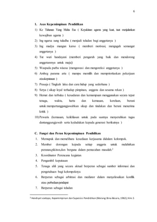 6 
1. Asas Kepemimpinan Pendidikan 
1) Ke Tuhanan Yang Maha Esa ( Keyakinan agama yang kuat, taat menjalankan 
kewajiban agama ) 
2) Ing ngarsa sung tuladha ( menjadi teladan bagi anggotanya ) 
3) Ing madya mangun karso ( memberi motivasi, mengugah semangat 
anggotanya ) 
4) Tut wuri handayani (memberi pengaruh yang baik dan mendorong 
anggotanmya untuk maju|) 
5) Waspada purba wisesa (mengawasi dan mengoreksi anggotanya ) 
6) Ambeg parama arta ( mampu memilih dan memprioritaskan pekerjaan 
ataukeputusan ) 
7) Prasaja ( Tingkah laku dan cara hidup yang sederhana ) 
8) Setya ( sikap loyal terhadap pimpinan, anggota dan sesama rekan ) 
9) Hemat dan terbuka ( kesadaran dan kemampuan menggunakan secara tepat 
tenaga, waktu, harta dan kemauan, kerelaan, berani 
untuk mempertanggungjawabkan sikap dan tindakan dan berani menerima 
kritik ) 
10) Pewaris (kemauan, keikhlasan untuk pada saatnya menyerahkan tugas 
dantanggungjawab serta kedudukan kepada generasi berikutnya ) 
C. Fungsi dan Peran Kepemimpinan Pendidikan 
1. Memupuk dan memelihara kesediaan kerjasama didalam kelompok. 
2. Member dorongan kepada setiap anggota untuk melahirkan 
peranan,pikiran,dan berguna dalam pemecahan masalah.2 
3. Koordinator Perencana kegiatan 
4. Pengambil keputusan 
5. Tenaga ahli yang secara aktual berperan sebagai sumber informasi dan 
pengetahuan bagi kelompoknya 
6. Berperan sebagai arbitrasi dan mediator dalam menyelesaikan konflik 
atau perbedaan pendapat 
7. Berperan sebagai teladan 
2 Hendiyat soetopo, Kepemimpinan dan Supervisi Pendidikan (Malang: Bina Aksara, 1982), hlm. 5 
 