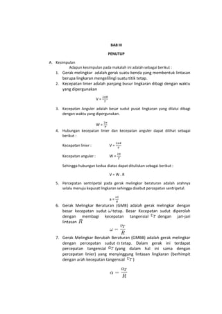 BAB III

                                 PENUTUP

A. Kesimpulan
          Adapun kesimpulan pada makalah ini adalah sebagai berikut :
   1. Gerak melingkar adalah gerak suatu benda yang membentuk lintasan
      berupa lingkaran mengelilingi suatu titik tetap.
   2. Kecepatan linier adalah panjang busur lingkaran dibagi dengan waktu
      yang dipergunakan

                            V=

   3. Kecepatan Anguler adalah besar sudut pusat lingkaran yang dilalui dibagi
      dengan waktu yang dipergunakan.

                       W=
   4. Hubungan kecepatan linier dan kecepatan anguler dapat dilihat sebagai
      berikut :

      Kecepatan linier :         V=

      Kecepatan anguler :        W=

      Sehingga hubungan kedua diatas dapat dituliskan sebagai berikut :

                                 V=W.R

   5. Percepatan sentripetal pada gerak melingkar beraturan adalah arahnya
      selalu menuju kepusat lingkaran sehingga disebut percepatan sentripetal.

                                 a=
   6. Gerak Melingkar Beraturan (GMB) adalah gerak melingkar dengan
      besar kecepatan sudut tetap. Besar Kecepatan sudut diperolah
      dengan membagi kecepatan tangensial          dengan jari-jari
      lintasan


   7. Gerak Melingkar Berubah Beraturan (GMBB) adalah gerak melingkar
      dengan percepatan sudut tetap. Dalam gerak ini terdapat
      percepatan tangensial     (yang dalam hal ini sama dengan
      percepatan linier) yang menyinggung lintasan lingkaran (berhimpit
      dengan arah kecepatan tangensial   )
 