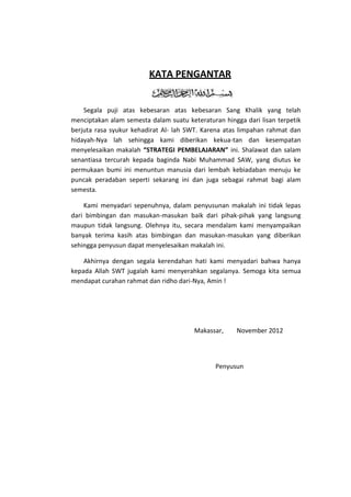 KATA PENGANTAR


    Segala puji atas kebesaran atas kebesaran Sang Khalik yang telah
menciptakan alam semesta dalam suatu keteraturan hingga dari lisan terpetik
berjuta rasa syukur kehadirat Al- lah SWT. Karena atas limpahan rahmat dan
hidayah-Nya lah sehingga kami diberikan kekua-tan dan kesempatan
menyelesaikan makalah “STRATEGI PEMBELAJARAN” ini. Shalawat dan salam
senantiasa tercurah kepada baginda Nabi Muhammad SAW, yang diutus ke
permukaan bumi ini menuntun manusia dari lembah kebiadaban menuju ke
puncak peradaban seperti sekarang ini dan juga sebagai rahmat bagi alam
semesta.

    Kami menyadari sepenuhnya, dalam penyusunan makalah ini tidak lepas
dari bimbingan dan masukan-masukan baik dari pihak-pihak yang langsung
maupun tidak langsung. Olehnya itu, secara mendalam kami menyampaikan
banyak terima kasih atas bimbingan dan masukan-masukan yang diberikan
sehingga penyusun dapat menyelesaikan makalah ini.

    Akhirnya dengan segala kerendahan hati kami menyadari bahwa hanya
kepada Allah SWT jugalah kami menyerahkan segalanya. Semoga kita semua
mendapat curahan rahmat dan ridho dari-Nya, Amin !




                                        Makassar,     November 2012




                                               Penyusun
 