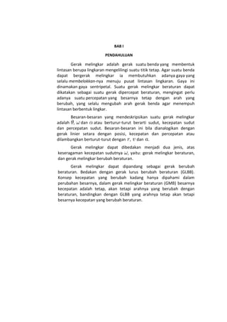 BAB I

                         PENDAHULUAN

        Gerak melingkar adalah gerak suatu benda yang membentuk
lintasan berupa lingkaran mengelilingi suatu titik tetap. Agar suatu benda
dapat bergerak melingkar ia membutuhkan adanya gaya yang
selalu membelokkan-nya menuju pusat lintasan lingkaran. Gaya ini
dinamakan gaya sentripetal. Suatu gerak melingkar beraturan dapat
dikatakan sebagai suatu gerak dipercepat beraturan, mengingat perlu
adanya suatu percepatan yang besarnya tetap dengan arah yang
berubah, yang selalu mengubah arah gerak benda agar menempuh
lintasan berbentuk lingkar.
      Besaran-besaran yang mendeskripsikan suatu gerak melingkar
adalah , dan atau berturur-turut berarti sudut, kecepatan sudut
dan percepatan sudut. Besaran-besaran ini bila dianalogikan dengan
gerak linier setara dengan posisi, kecepatan dan percepatan atau
dilambangkan berturut-turut dengan , dan .
      Gerak melingkar dapat dibedakan menjadi dua jenis, atas
keseragaman kecepatan sudutnya , yaitu: gerak melingkar beraturan,
dan gerak melingkar berubah beraturan.
      Gerak melingkar dapat dipandang sebagai gerak berubah
beraturan. Bedakan dengan gerak lurus berubah beraturan (GLBB).
Konsep kecepatan yang berubah kadang hanya dipahami dalam
perubahan besarnya, dalam gerak melingkar beraturan (GMB) besarnya
kecepatan adalah tetap, akan tetapi arahnya yang berubah dengan
beraturan, bandingkan dengan GLBB yang arahnya tetap akan tetapi
besarnya kecepatan yang berubah beraturan.
 