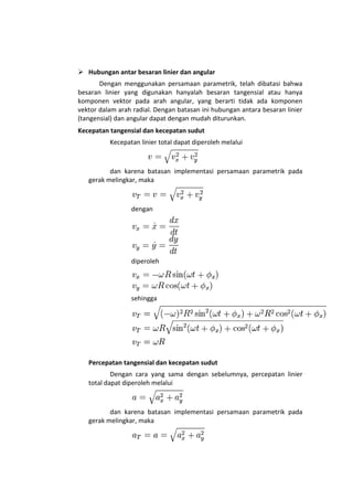  Hubungan antar besaran linier dan angular
       Dengan menggunakan persamaan parametrik, telah dibatasi bahwa
besaran linier yang digunakan hanyalah besaran tangensial atau hanya
komponen vektor pada arah angular, yang berarti tidak ada komponen
vektor dalam arah radial. Dengan batasan ini hubungan antara besaran linier
(tangensial) dan angular dapat dengan mudah diturunkan.
Kecepatan tangensial dan kecepatan sudut
          Kecepatan linier total dapat diperoleh melalui



          dan karena batasan implementasi persamaan parametrik pada
   gerak melingkar, maka



                 dengan




                 diperoleh




                 sehingga




   Percepatan tangensial dan kecepatan sudut
           Dengan cara yang sama dengan sebelumnya, percepatan linier
   total dapat diperoleh melalui



          dan karena batasan implementasi persamaan parametrik pada
   gerak melingkar, maka
 