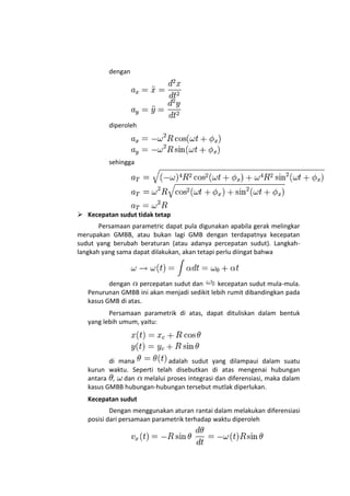 dengan




          diperoleh




          sehingga




 Kecepatan sudut tidak tetap
       Persamaan parametric dapat pula digunakan apabila gerak melingkar
merupakan GMBB, atau bukan lagi GMB dengan terdapatnya kecepatan
sudut yang berubah beraturan (atau adanya percepatan sudut). Langkah-
langkah yang sama dapat dilakukan, akan tetapi perlu diingat bahwa



          dengan percepatan sudut dan        kecepatan sudut mula-mula.
   Penurunan GMBB ini akan menjadi sedikit lebih rumit dibandingkan pada
   kasus GMB di atas.
          Persamaan parametrik di atas, dapat dituliskan dalam bentuk
   yang lebih umum, yaitu:




          di mana           adalah sudut yang dilampaui dalam suatu
   kurun waktu. Seperti telah disebutkan di atas mengenai hubungan
   antara , dan melalui proses integrasi dan diferensiasi, maka dalam
   kasus GMBB hubungan-hubungan tersebut mutlak diperlukan.
   Kecepatan sudut
           Dengan menggunakan aturan rantai dalam melakukan diferensiasi
   posisi dari persamaan parametrik terhadap waktu diperoleh
 