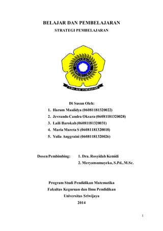 1
BELAJAR DAN PEMBELAJARAN
STRATEGI PEMBELAJARAN
Di Susun Oleh:
1. Harum Maulidya (06081181320022)
2. Jevrando Candra Oksara (06081181320028)
3. Laili Barokah(06081181320031)
4. Maria Mareta S (06081181320018)
5. Yulia Anggraini (06081181320026)
DosenPembimbing: 1. Dra. Rosyidah Kemidi
2. Meryansumayeka, S.Pd.,M.Sc.
Program Studi Pendidikan Matematika
Fakultas Keguruan dan Ilmu Pendidikan
Universitas Sriwijaya
2014
 