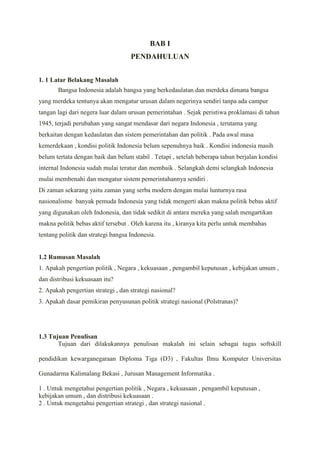 BAB I
PENDAHULUAN
1. 1 Latar Belakang Masalah
Bangsa Indonesia adalah bangsa yang berkedaulatan dan merdeka dimana bangsa
yang merdeka tentunya akan mengatur urusan dalam negerinya sendiri tanpa ada campur
tangan lagi dari negera luar dalam urusan pemerintahan . Sejak peristiwa proklamasi di tahun
1945, terjadi perubahan yang sangat mendasar dari negara Indonesia , terutama yang
berkaitan dengan kedaulatan dan sistem pemerintahan dan politik . Pada awal masa
kemerdekaan , kondisi politik Indonesia belum sepenuhnya baik . Kondisi indonesia masih
belum tertata dengan baik dan belum stabil . Tetapi , setelah beberapa tahun berjalan kondisi
internal Indonesia sudah mulai teratur dan membaik . Selangkah demi selangkah Indonesia
mulai membenahi dan mengatur sistem pemerintahannya sendiri .
Di zaman sekarang yaitu zaman yang serba modern dengan mulai lunturnya rasa
nasionalisme banyak pemuda Indonesia yang tidak mengerti akan makna politik bebas aktif
yang digunakan oleh Indonesia, dan tidak sedikit di antara mereka yang salah mengartikan
makna politik bebas aktif tersebut . Oleh karena itu , kiranya kita perlu untuk membahas
tentang politik dan strategi bangsa Indonesia.

1.2 Rumusan Masalah
1. Apakah pengertian politik , Negara , kekuasaan , pengambil keputusan , kebijakan umum ,
dan distribusi kekuasaan itu?
2. Apakah pengertian strategi , dan strategi nasional?
3. Apakah dasar pemikiran penyusunan politik strategi nasional (Polstranas)?

1.3 Tujuan Penulisan
Tujuan dari dilakukannya penulisan makalah ini selain sebagai tugas softskill
pendidikan kewarganegaraan Diploma Tiga (D3) , Fakultas Ilmu Komputer Universitas
Gunadarma Kalimalang Bekasi , Jurusan Management Informatika .
1 . Untuk mengetahui pengertian politik , Negara , kekuasaan , pengambil keputusan ,
kebijakan umum , dan distribusi kekuasaan .
2 . Untuk mengetahui pengertian strategi , dan strategi nasional .

 