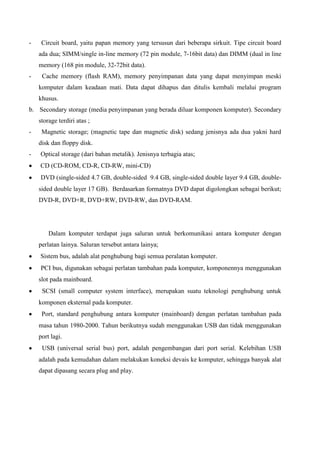 -

Circuit board, yaitu papan memory yang tersusun dari beberapa sirkuit. Tipe circuit board
ada dua; SIMM/single in-line memory (72 pin module, 7-16bit data) dan DIMM (dual in line
memory (168 pin module, 32-72bit data).

-

Cache memory (flash RAM), memory penyimpanan data yang dapat menyimpan meski
komputer dalam keadaan mati. Data dapat dihapus dan ditulis kembali melalui program
khusus.

b. Secondary storage (media penyimpanan yang berada diluar komponen komputer). Secondary
storage terdiri atas ;
-

Magnetic storage; (magnetic tape dan magnetic disk) sedang jenisnya ada dua yakni hard
disk dan floppy disk.

-

Optical storage (dari bahan metalik). Jenisnya terbagia atas;
CD (CD-ROM, CD-R, CD-RW, mini-CD)
DVD (single-sided 4.7 GB, double-sided 9.4 GB, single-sided double layer 9.4 GB, doublesided double layer 17 GB). Berdasarkan formatnya DVD dapat digolongkan sebagai berikut;
DVD-R, DVD+R, DVD+RW, DVD-RW, dan DVD-RAM.

Dalam komputer terdapat juga saluran untuk berkomunikasi antara komputer dengan
perlatan lainya. Saluran tersebut antara lainya;
Sistem bus, adalah alat penghubung bagi semua peralatan komputer.
PCI bus, digunakan sebagai perlatan tambahan pada komputer, komponennya menggunakan
slot pada mainboard.
SCSI (small computer system interface), merupakan suatu teknologi penghubung untuk
komponen eksternal pada komputer.
Port, standard penghubung antara komputer (mainboard) dengan perlatan tambahan pada
masa tahun 1980-2000. Tahun berikutnya sudah menggunakan USB dan tidak menggunakan
port lagi.
USB (universal serial bus) port, adalah pengembangan dari port serial. Kelebihan USB
adalah pada kemudahan dalam melakukan koneksi devais ke komputer, sehingga banyak alat
dapat dipasang secara plug and play.

 