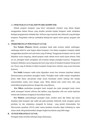2.2. PERANGKAT LUNAK (SOFTWARE) KOMPUTER
Sebuah program komputer yang berisi sekumpulan instruksi yang dibuat dengan
menggunakan bahasa khusus yang member perintah kepada komputer untuk melakukan
berbagai pengoperasian terhadap data. Software juga termasuk data elektronik yang disimpan
komputer. Pengolahan software melibatkan beberpa hal seperti sistem operasi, program, dan
data.
A. PERKEMBANGAN PERANGKAT LUNAK
Era Pemula (Pioneer) Bentuk perangkat lunak pada awalnya adalah sambungansambungan kabel ke antar bagian dalam komputer, Cara dalam mengakses komputer adalah
menggunakan punched card yaitu kartu yang di lubangi. Penggunaan komputer saat itu masih
dilakukan secara langsung, sebuah program untuk sebuah mesin untuk tujuan tertentu. Pada
era ini, perangkat lunak merupakan satu kesatuan dengan perangkat kerasnya. Penggunaan
komputer dilakukan secara langsung dan hasil yang selesai di kerjakan komputer berupa print
out. Proses yang di lakukan di dalam komputer berupa baris instruksi yang secara berurutan
di proses.
Era Stabil, komputer sudah mulai digunakan secara luas terutama keperluan industry
(bermunculanya perusahaan perangkat lunak). Pernagkat lunak sudah mampu menjalankan
proses tidak hanya satu-persatu tetapi secara bersamaan (multy tasking) dan mampu
menyelesaikan (multy user) dengan cepat. Mulai dikenal pula sistem basis data yang
memisahkan program pemroses dengan data yang diproses.
Era Mikro, pembedaan perangkat lunak menjadi dua yakni perangkat lunak sistem
untuk menangani internal software dan aplikasi yang digunakan oleh user untuk keperluan
tertentu dan keduanya mengaraj ke kecerdasan buatan.
Era Modern, perkembangan perangkat lunak semakin pesat dan bukan lagi hanya
ditujukan pada komputer tapi sudah ada pada peralatan elektronik untuk mengatur operasi
peralatan itu dan selanjutnya mengarah ke konsep

yang pernah direncanakan Sun

Microsystem (pembuat JAVA) yakni semua peralatan teersebut dapat terhubung ke suatu
sistem untuk saling berkomunikasi dengan tingkat kecerdasan yang lebih tinggi.
B.

FUNGSI PERANGKAT LUNAK
Perangkat lunak memiliki beberapa fungsi diantaranya;

 