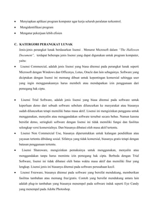 Menyiapkan aplikasi program komputer agar kerja seluruh peralatan terkontrol.
Mengidentifikasi program
Mengatur pekerjaan lebih efisien

C. KATERGORI PERANGKAT LUNAK
Jenis-jenis perangkat lunak berdasarkan lisensi . Menurut Microsoft dalam “The Hallowen
Document”, terdapat beberapa jenis lisensi yang dapat digunakan untuk program komputer,
yaitu:
Lisensi Commercial, adalah jenis lisensi yang biasa ditemui pada perangkat lunak seperti
Microsoft dengan Windows dan Officenya, Lotus, Oracle dan lain sebagainya. Software yang
diciptakan dengan lisensi ini memang dibuat untuk kepentingan komersial sehingga user
yang ingin menggunakannya harus membeli atau mendapatkan izin penggunaan dari
pemegang hak cipta.

Lisensi Trial Software, adalah jenis lisensi yang biasa ditemui pada software untuk
keperluan demo dari sebuah software sebelum diluncurkan ke masyarakat atau biasanya
sudah diluncurkan tetapi memiliki batas masa aktif. Lisensi ini mengizinkan pengguna untuk
menggunakan, menyalin atau menggandakan software tersebut secara bebas. Namun karena
bersifat demo, seringkali software dengan lisensi ini tidak memiliki fungsi dan fasilitas
selengkap versi komersialnya. Dan biasanya dibatasi oleh masa aktif tertentu.
Lisensi Non Commercial Use, biasanya diperuntukkan untuk kalangan pendidikan atau
yayasan tertentu dibidang sosial. Sifatnya yang tidak komersial, biasanya gratis tetapi dengan
batasan penggunaan tertentu.
Lisensi Shareware, mengizinkan pemakainya untuk menggunakan, menyalin atau
menggandakan tanpa harus meminta izin pemegang hak cipta. Berbeda dengan Trial
Software, lisensi ini tidak dibatasi oleh batas waktu masa aktif dan memiliki fitur yang
lengkap. Lisensi jenis ini biasanya ditemui pada software perusahaan kecil.
Lisensi Freeware, biasanya ditemui pada software yang bersifat mendukung, memberikan
fasilitas tambahan atau memang free/gratis. Contoh yang bersifat mendukung antara lain
adalah plug-in tambahan yang biasanya menempel pada software induk seperti Eye Candy
yang menempel pada Adobe Photoshop.

 