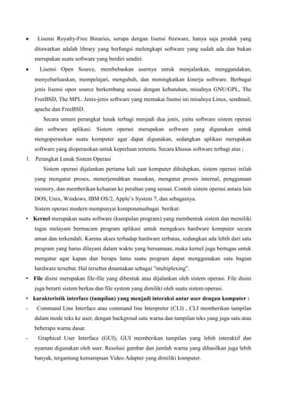Lisensi Royalty-Free Binaries, serupa dengan lisensi freeware, hanya saja produk yang
ditawarkan adalah library yang berfungsi melengkapi software yang sudah ada dan bukan
merupakan suatu software yang berdiri sendiri.
Lisensi Open Source, membebaskan usernya untuk menjalankan, menggandakan,
menyebarluaskan, mempelajari, mengubah, dan meningkatkan kinerja software. Berbagai
jenis lisensi open source berkembang sesuai dengan kebutuhan, misalnya GNU/GPL, The
FreeBSD, The MPL. Jenis-jenis software yang memakai lisensi ini misalnya Linux, sendmail,
apache dan FreeBSD.
Secara umum perangkat lunak terbagi menjadi dua jenis, yaitu software sistem operasi
dan software aplikasi. Sistem operasi merupakan software yang digunakan untuk
mengoperasikan suatu komputer agar dapat digunakan, sedangkan aplikasi merupakan
software yang dioperasikan untuk keperluan tertentu. Secara khusus software terbagi atas ;
1. Perangkat Lunak Sistem Operasi
Sistem operasi dijalankan pertama kali saat komputer dihidupkan, sistem operasi inilah
yang mengatur proses, menerjemahkan masukan, mengatur proses internal, penggunaan
memory, dan memberikan keluaran ke peraltan yang sesuai. Contoh sistem operasi antara lain
DOS, Unix, Windows, IBM OS/2, Apple’s System 7, dan sebagainya.
Sistem operasi modern mempunyai komponensebagai berikut:
• Kernel merupakan suatu software (kumpulan program) yang membentuk sistem dan memiliki
tugas melayani bermacam program aplikasi untuk mengakses hardware komputer secara
aman dan terkendali. Karena akses terhadap hardware terbatas, sedangkan ada lebih dari satu
program yang harus dilayani dalam waktu yang bersamaan, maka kernel juga bertugas untuk
mengatur agar kapan dan berapa lama suatu program dapat menggunakan satu bagian
hardware tersebut. Hal tersebut dinamakan sebagai ”multiplexing”.
• File disini merupakan file-file yang dibentuk atau dijalankan oleh sistem operasi. File disini
juga berarti sistem berkas dan file system yang dimiliki oleh suatu sistem operasi.
• karakteristik interface (tampilan) yang menjadi interaksi antar user dengan komputer :
-

Command Line Interface atau command line Interpreter (CLI) , CLI memberikan tampilan
dalam mode teks ke user, dengan backgroud satu warna dan tampilan teks yang juga satu atau
beberapa warna dasar.

-

Graphical User Interface (GUI), GUI memberikan tampilan yang lebih interaktif dan
nyaman digunakan oleh user. Resolusi gambar dan jumlah warna yang dihasilkan juga lebih
banyak, tergantung kemampuan Video Adapter yang dimiliki komputer.

 