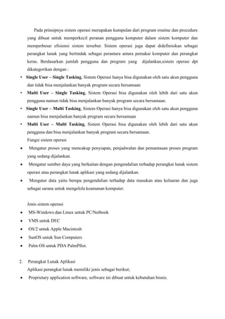 Pada prinsipnya sistem operasi merupakan kumpulan dari program routine dan procedure
yang dibuat untuk memperkecil peranan pengguna komputer dalam sistem komputer dan
memperbesar efisiensi sistem tersebut. Sistem operasi juga dapat didefinisikan sebagai
perangkat lunak yang bertindak sebagai perantara antara pemakai komputer dan perangkat
keras. Berdasarkan jumlah pengguna dan program yang

dijalankan,sistem operasi dpt

dikategorikan dengan :
• Single User – Single Tasking, Sistem Operasi hanya bisa digunakan oleh satu akun pengguna
dan tidak bisa menjalankan banyak program secara bersamaan
•

Multi User – Single Tasking, Sistem Operasi bisa digunakan oleh lebih dari satu akun
pengguna namun tidak bisa menjalankan banyak program secara bersamaan.

• Single User – Multi Tasking, Sistem Operasi hanya bisa digunakan oleh satu akun pengguna
namun bisa menjalankan banyak program secara bersamaan
•

Multi User – Multi Tasking, Sistem Operasi bisa digunakan oleh lebih dari satu akun
pengguna dan bisa menjalankan banyak program secara bersamaan.
Fungsi sistem operasi
Mengatur proses yang mencakup penyiapan, penjadwalan dan pemantauan proses program
yang sedang dijalankan.
Mengatur sumber daya yang berkaitan dengan pengendalian terhadap perangkat lunak sistem
operasi atau perangkat lunak aplikasi yang sedang dijalankan.
Mengatur data yaitu berupa pengendalian terhadap data masukan atau keluaran dan juga
sebagai sarana untuk mengelola keamanan komputer.

Jenis sistem operasi
MS-Windows dan Linux untuk PC/Netbook
VMS untuk DEC
OS/2 untuk Apple Macintosh
SunOS untuk Sun Computers
Palm OS untuk PDA PalmPIlot.

2.

Perangkat Lunak Aplikasi
Aplikasi perangkat lunak memiliki jenis sebagai berikut;
Proprietary application software, software ini dibuat untuk kebutuhan bisnis.

 