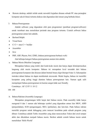 Remote desktop, adalah istilah untuk mewakili kejadian dimana sebuah PC atau perangkat
komputer ada di lokasi tertentu diakses dan digunakan dari tenoat yang berbeda lokasi.

3.

Bahasa Pemrograman
Adalah software yang digunakan eleh para programmer (pembuat program/software)
untuk membuat atau menuliskan perintah atau program tertentu. Contoh software bahas
pemrograman antara lain adalah;
Borland Delphi
Visual basic
C/ C++ atau C++ builder
Assembler
Java
PHP, ASP, Phyton, Perl, J2ME, (bahasa pemrograman berbasis web)
Ada bebrapa kategori bahasa pemrograman anatara lain adalah;

a.

Bahasa Mesin (Machine Language)
Merupakan bahasa yang terdiri dari kode-kode mesin dan hanya dapat diinterpretasikan
langsung oleh mesin komputer. Bahasa ini merupakan level terendah dari bahasa
pemrograman komputer dan disusun dalam bentuk binary digit (berupa 0 dan 1). Sekumpulan
instruksi dalam bahasa ini dapat membentuk microcode. Meski begitu, bahasa ini memiliki
kecepatan yang paling tinggi diantara bahasa pemrograman lain. Namun agak sulit
mempelajari bahasa pemrograman ini karena sangat tidak user friendly.
Contohnya : AF 12 FF 11 10 12

100 100

b. Bahasa Rakitan (Assembly Language)
Merupakan pengemangan lebih lanjut dari bahasa mesin. Pada assembly tidak hanya
mengenal 0 dan 1 namun ada beberapa symbol yang digunakan antara lain MOV, ADD
(penjumlahan), SUB (pengurangan), MUL (perkalian), dan lain-lain. Pada bahasa rakitan
memiliki program untuk debugging yaitu mencari kesalahan pada sebuah program yang
dibuat. Contohnya adalah Turbo Assembler yang akan mencocokan Token dari awal sampai
akhir dan dikodekan menjadi bahasa mesin. Berikut adalah contoh bahasa mesin untuk
menuliskan ‘Hello World’

 