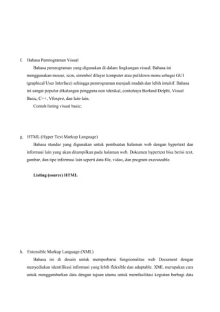 f.

Bahasa Pemrograman Visual
Bahasa pemrograman yang digunakan di dalam lingkungan visual. Bahasa ini
menggunakan mouse, icon, simmbol dilayar komputer atau pulldown menu sebagai GUI
(graphical User Interface) sehingga pemrograman menjadi mudah dan lebih intuitif. Bahasa
ini sangat popular dikalangan pengguna non teknikal, contohnya Borland Delphi, Visual
Basic, C++, Vfoxpro, dan lain-lain.
Contoh listing visual basic;

g. HTML (Hyper Text Markup Language)
Bahasa standar yang digunakan untuk pembuatan halaman web dengan hypertext dan
informasi lain yang akan ditampilkan pada halaman web. Dokumen hypertext bisa berisi text,
gambar, dan tipe informasi lain seperti data file, video, dan program executeable.

Listing (source) HTML

h. Extensible Markup Language (XML)
Bahasa ini di desain untuk memperbarui fungsionalitas web Document dengan
menyediakan identifikasi informasi yang lebih fleksible dan adaptable. XML merupakan cara
untuk menggambarkan data dengan tujuan utama untuk memfasilitasi kegiatan berbagi data

 