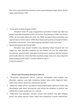 antar sistem yang berbeda-beda khususnya sistem yang berhubungan dengan internet. Berikut
adalah contoh dokumen XML;

i.

Virtual reality modeling language (VRML)
Merupakan format file yang menggambarkan permodelan interaktif dan objek tiga
dimensi yang dapat ditampilkan melalui web browser. Pada prinsipnya VRML sama dengan
HTML, jika html adalah bahasa teks untuk web, VRML merupakan bahasa permodelan yang
juga bisa diakses melalui internet. VRML bukan bahasa pemrograman tapi merupakan bahasa
permodelan untuk simulasi. Viewer dapat langsung menjelajahi model secara visual.

j.

Bahasa Pemrograman Berorientasi Objek
Merupakan suatu program komputer yang dipandang sebagai kumpulan dari unit
tunggal atau objek yang dapat melakukan aksi atau tindakan satu sama lain. Setiap bahasa
pemrograman yang berorientasi objek dapat menerima pesan, memproses data dan mengirim
pesan kepada objek lain. Setiap objek dapat dipandang sebagai suatu mesin yang independent
dengan tanggung jawab tertentu. Contohnya adalah Java dan C++
Contoh list program C++

Piranti Lunak Perusahaan (Enterprise Software)
Streamlining organizational software, organisasi menginginkan paket program yang
dibutuhkan organisasi yang dapat mendukung integrasi antara modul fungsional seperti
sumber daya manusia, operasional, marketing dan lain-lain.
Middleware, adalah software yang didesain untuk menghubungkan applicarion module yang
dikembangkan pada bahasa pemrograman yang berbeda dan dijalankan di platform yang
berbeda baik di single machine atau over a network.
Organization wide application, enterprise software berisi program yang dapat mengatur
operasi vital sebuah organisasi seperti; supply chain management, inventory replenishment,

 