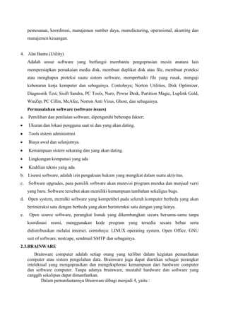 pemesanan, koordinasi, manajemen sumber daya, manufacturing, operasional, akunting dan
manajemen keuangan.

4. Alat Bantu (Utility)
Adalah unsur software yang berfungsi membantu pengoprasian mesin anatara lain
mempersiapkan pemakaian media disk, membuat duplikat disk atau file, membuat proteksi
atau menghapus proteksi suatu sistem software, memperbaiki file yang rusak, menguji
kebenaran kerja komputer dan sebagainya. Contohnya; Norton Utilities, Disk Optimizer,
Diagnostik Test, Sisift Sandra, PC Tools, Nero, Power Desk, Partition Magic, Luplink Gold,
WinZip, PC Cillin, McAfee, Norton Anti Virus, Ghost, dan sebagainya.
Permasalahan software (software issues)
a.

Pemilihan dan penilaian software, dipengaruhi beberapa faktor;
Ukuran dan lokasi pengguna saat ni dan yang akan dating.
Tools sistem administrasi
Biaya awal dan selanjutnya.
Kemampuan sistem sekarang dan yang akan dating.
Lingkungan komputasi yang ada
Keahlian teknis yang ada.

b. Lisensi software, adalah izin pengakuan hukum yang mengikat dalam suatu aktivitas.
c.

Software upgrades, para pemilik software akan merevisi program mereka dan menjual versi
yang baru. Software tersebut akan memiliki kemampuan tambahan sekaligus bugs.

d. Open system, memilki software yang kompetibel pada seluruh komputer berbeda yang akan
berinteraksi satu dengan berbeda yang akan berinteraksi satu dengan yang lainya.
e.

Open source software, perangkat liunak yang dikembangkan secara bersama-sama tanpa
koordinasi resmi, menggunakan kode program yang tersedia secara bebas serta
didistribusikan melalui internet. contohnya: LINUX operating system, Open Office, GNU
suit of software, nestcape, sendmail SMTP dan sebagainya.

2.3.BRAINWARE
Brainware computer adalah setiap orang yang terlibat dalam kegiatan pemanfaatan
computer atau sistem pengolahan data. Brainware juga dapat diartikan sebagai perangkat
intelektual yang mengoprasikan dan mengeksplorasi kemampuan dari hardware computer
dan software computer. Tanpa adanya brainware, mustahil hardware dan software yang
canggih sekalipun dapat dimanfaatkan.
Dalam pemanfaatannya Brainware dibagi menjadi 4, yaitu :

 