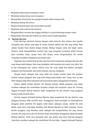 • Melakukan dokumentasi konfigurasi sistem.
• Melakukan tuning kinerja sistem komputer.
• Menyakinkan infrastruktur dan jaringan komputer dalam keadaan baik.
• Melakukan backup dan restore.
• Menjawab masalah teknis dan memecahkan masalah.
• Melakukan audit software dan hardware.
• Mengidentifikasi ancaman dan tanggap terhadap isu yang berhubungan dengan sistem.
• Mengenalkan teknologi baru kepada user dalam sistem tengah digunakan.
b.

Backup Operator
Pada teknologi informasi, backup mengacu pada menyalin data, dimana data tersebut
merupakan data salinan yang dapat di restore kembali apabila ada data yang hilang. Data
salinan tersebut biasa disebut dengan backup. Backup berguna untuk dua tujuan utama.
Pertama, untuk mengembalikan (restore) data yang mengalami kerusakan akibat bencana
alam (misalkan banjir, gempa bumi dll). Kedua, untuk mengembalikan file setelah
mengalami kesalahan menghapus atau korupsi data.
Kegunaan atau manfaat back up data yaitu kita masih mempunyai cadangan data dari data
yang hilang/rusak/terhapus, baik yang disebabkan oleh kesalahan kita sendiri atau faktor lain
di luar kemampuan kita, seperti: terkena virus, file rusak (tidak bisa dibuka), perangkat
komputer error/bermasalah, mati listrik, bencana, dan lain sebagainya.
Dengan begitu cadangan data yang sudah kita simpan tersebut dapat kita gunakan
kembali sebagai pengganti data yang telah hilang/rusak/terhapus tadi. Fungsi back up data
lebih mengacu pada faktor keamanan dan kenyamanan dalam menggunakan komputer.
Namun apakah backup operator itu? Backup operator adalah pengguna yang dapat
membuat cadangan dan memulihkan komputer terlepas dari keamanan sistem file. Seorang
anggota kelompok Backup Operator dapat mengekstrak file dan direktori yang pengguna
biasanya tidak memiliki akses.
Seorang anggota kelompok Backup Operator dapat mengekstrak file dan direktori yang
pengguna biasanya tidak memiliki akses. Keanggotaan dalam kelompok ini memungkinkan
pengguna untuk membuka file apapun untuk tujuan cadangan, namun, setelah file telah
dibuka untuk akses read dapat diarahkan oleh Backup Operator ke lokasi manapun. Secara
default, pengguna yang diizinkan untuk cadangan dan mengembalikan file yang mereka
memiliki file yang sesuai dan izin direktori tanpa memerlukan keanggotaan dalam kelompok
Backup Operator. Suatu jenis kelompok lokal atau global yang berisi hak-hak pengguna
Anda harus membuat cadangan dan memulihkan file dan folder. Anggota kelompok Operator

 