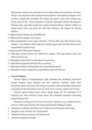 Backup dapat cadangan dan memulihkan file dan folder terlepas dari kepemilikan, hak akses,
enkripsi, atau pengaturan audit. Kelompok Backup Operator memungkinkan pengguna untuk
membuat cadangan dan memulihkan file terlepas dari apakah mereka telah membaca atau
menulis akses ke file . Karena kelompok ini memiliki seperangkat terbatas hak pengguna,
beberapa fungsi yang tidak tersedia bagi anggota kelompok Backup Operator. Berikut ini
ikhtisar operasi klien yang dapat dan tidak dapat dilakukan oleh anggota dari Backup
Operator:
 Dapat membuat cadangan dan memulihkan file
 Dapat membuat cadangan sistem negara.
 Dapat mengembalikan sistem negara. (Windows ® XP dan 2003 saja). Pada Windows Vista,
Windows 7, dan Windows 2008, Anda harus menjadi anggota dari grup Administrator untuk
mengembalikan keadaan sistem.
 Dapat memulai TSM layanan Penjadwal
 Tidak dapat memulai layanan lain (TSM Client Akseptor, TSM Agen Remote Client, dan
TSM Journal Service)
 Tidak dapat menginstal dan mengkonfigurasi layanan klien
 Tidak dapat menggunakan dukungan file yang terbuka
 Tidak dapat melakukan backup gambar dan mengembalikan operasi
 Tidak dapat membuat cadangan dan mengembalikan saham file Windows

c.

Network Engineer
Network engineer bertanggungjawab untuk memasang dan mendukung komunikasi
jaringan komputer dalam organisasi atau antar organisasi. Tujuannya adalah untuk
memastikan operasi yang lancar dari jaringan komunikasi untuk menyediakan performance
yang maksimum dan ketersediaan untuk user (staff, client, customer, supplier, dan lain-lain).
Network engineer bekerja secara internal sebagai bagian dari tim pendukung IT di
organisasi atau secara eksternal sebagai bagian dari perusahaan konsultansi networking
dengan beberapa client.
Pekerjaan ini terpengaruh oleh ukuran dan tipe dari organisasi yang mempekerjakannya.
Aktivitas standar yang dilakukan oleh orang-orang berprofesi dibidang ini adalah:
Memasang, mendukung, memelihara server hardware dan infrastruktur software baru
Mengatur e-mail, anti spam, dan virus protection
Melakukan setting user account, izin dan password
Memonitor penggunaan jaringan

 