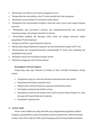 Memastikan cost-effective dan efisiensi penggunaan server
Mengusulkan dan menyediakan solusi IT untuk masalah bisnis dan manajemen
Memastikan semua peralatan IT memenuhi standar industri
Menganalisa dan menyelesaikan kesalahan, mulai dari major system crash sampai kelupaan
password
Mengerjakan rutin preventative measures dan mengimplementasikan dan memonitor
keamanan jaringan, jika jaringan terkoneksi ke internet
Menyediakan pelatihan dan dukungan teknis untuk user dengan bermacam tingkat
pengetahuan IT dan kompetensi
Mengawasi staff lain, seperti help desk technician
Bekerja dekat dengan departemen/organisasi lain dan berkolaborasi dengan staff IT lain
Merencanakan dan mengimplementasikan pengembangan IT untuk masa mendatang dan
menjalankan kerja proyek
Mengelola website dan memelihara jaringan internal
Memonitor penggunaan web oleh para pekerja

Kemampuan Network Engineer
Orang-orang yang ingin berprofesi di bidang ini harus memiliki kemampuan sebagai
berikut:
Pengetahuan yang up to date dan memahami kebutuhan bisnis dan industri
Kemampuan komunikasi yang baik sekali
Mampu untuk menerima bermacam tugas dan memperhatikan detail
Kemampuan analytical dan problem-solving
Kemampuan teamwork dan mampu untuk merasa nyaman bekerja dengan tim, client
dan grup staff yang berbeda antar organisasi
Kemampuan organisasional

d. System Analis
Sistem Analis Adalah satu orang atau lebih yang menggunakan pengetahuan aplikasi
komputer yang dimilikinya untuk memecahkan masalah-masalah bisnis, dibawah petunjuk
manajer sistem Satu orang atau lebih yang bertanggung jawab menterjemahkan kebutuhan-

 