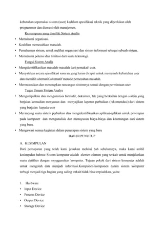 kebutuhan sepemakai sistem (user) kedalam spesifikasi teknik yang diperlukan oleh
programmer dan diawasi oleh manajemen.
Kemampuan yang dimiliki Sistem Analis
• Memahami organisasi.
• Keahlian memecahkan masalah.
• Pemahaman sistem, untuk melihat organisasi dan sistem informasi sebagai sebuah sistem.
• Memahami potensi dan limitasi dari suatu teknologi.
Fungsi Sistem Analis
• Mengidentifikasikan masalah-masalah dari pemakai/ user.
• Menyatakan secara spesifikasi sasaran yang harus dicapai untuk memenuhi kebutuhan user
dan memilih alternatif-alternatif metode pemecahan masalah.
• Merencanakan dan menerapkan rancangan sistemnya sesuai dengan permintaan user
Tugas Umum Sistem Analys
• Mengumpulkan dan menganalisis formulir, dokumen, file yang berkaitan dengan sistem yang
berjalan kemudian menyusun dan menyajikan laporan perbaikan (rekomendasi) dari sistem
yang berjalan kepada user
• Merancang suatu sistem perbaikan dan mengidentifikasikan aplikasi-aplikasi untuk penerapan
pada komputer dan menganalisis dan menuyusun biaya-biaya dan keuntungan dari sistem
yang baru.
• Mengawasi semua kegiatan dalam penerapan sistem yang baru
BAB III PENUTUP
A. KESIMPULAN
Dari pemaparan yang telah kami jelaskan melalui bab sebelumnya, maka kami ambil
kesimpulan bahwa: Sistem komputer adalah elemen-elemen yang terkait untuk menjalankan
suatu aktifitas dengan menggunakan komputer. Tujuan pokok dari sistem komputer adalah
untuk mengolah data menjadi informasi.Komponen-komponen dalam sistem komputer
terbagi menjadi tiga bagian yang saling terkait/tidak bisa terpisahkan, yaitu:

1.

Hardware

•

Input Device

•

Process Device

•

Output Device

•

Storage Device

 