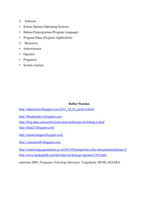 2.

Software

•

Sistem Operasi (Operating System)

•

Bahasa Pemrograman (Program Language)

•

Program Paket (Program Application)

3.

Brainware

•

Administrator

•

Operator

•

Programer

•

System Analyst

Daftar Pustaka
http://adlanstorm.blogspot.com/2011_10_01_archive.html/
http://Blogkuliah-ti.blogspot.com
http://blog-dani.com/artikel/jenis-jenis-pekerjaan-di-bidang-it.html
http://ilmu27.blogspot.com/
http://senam-tangan.blogspot.com/
http://vikachew09.blogspot.com/
http://wartawarga.gunadarma.ac.id/2012/03/pengertian-etika-dan-profesionalisme-2/
http://www.backup4all.com/kb/what-are-backup-operators-365.html
sutarman.2009. Pengantar Teknologi Informasi. Yogyakarta: BUMI AKSARA

 