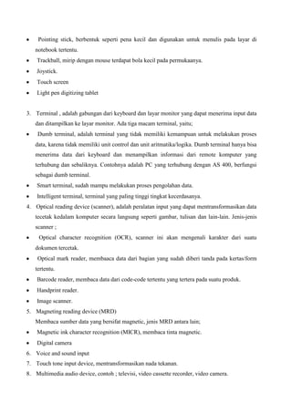 Pointing stick, berbentuk seperti pena kecil dan digunakan untuk menulis pada layar di
notebook tertentu.
Trackball, mirip dengan mouse terdapat bola kecil pada permukaanya.
Joystick.
Touch screen
Light pen digitizing tablet

3. Terminal , adalah gabungan dari keyboard dan layar monitor yang dapat menerima input data
dan ditampilkan ke layar monitor. Ada tiga macam terminal, yaitu;
Dumb terminal, adalah terminal yang tidak memiliki kemampuan untuk melakukan proses
data, karena tidak memiliki unit control dan unit aritmatika/logika. Dumb terminal hanya bisa
menerima data dari keyboard dan menampilkan informasi dari remote komputer yang
terhubung dan sebaliknya. Contohnya adalah PC yang terhubung dengan AS 400, berfungsi
sebagai dumb terminal.
Smart terminal, sudah mampu melakukan proses pengolahan data.
Intelligent terminal, terminal yang paling tinggi tingkat kecerdasanya.
4. Optical reading device (scanner), adalah peralatan input yang dapat mentransformasikan data
tecetak kedalam komputer secara langsung seperti gambar, tulisan dan lain-lain. Jenis-jenis
scanner ;
Optical character recognition (OCR), scanner ini akan mengenali karakter dari suatu
dokumen tercetak.
Optical mark reader, membaaca data dari bagian yang sudah diberi tanda pada kertas/form
tertentu.
Barcode reader, membaca data dari code-code tertentu yang tertera pada suatu produk.
Handprint reader.
Image scanner.
5. Magneting reading device (MRD)
Membaca sumber data yang bersifat magnetic, jenis MRD antara lain;
Magnetic ink character recognition (MICR), membaca tinta magnetic.
Digital camera
6. Voice and sound input
7. Touch tone input device, mentransformasikan nada tekanan.
8. Multimedia audio device, contoh ; televisi, video cassette recorder, video camera.

 