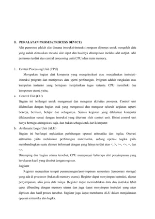 B. PERALATAN PROSES (PROCESS DEVICE)
Alat pemroses adalah alat dimana instruksi-instruksi program diproses untuk mengolah data
yang sudah dimasukan melalui alat input dan hasilnya ditampilkan melalui alat output. Alat
pemroses terdiri atas central processing unit (CPU) dan main memory.

1. Central Processing Unit (CPU)
Merupakan bagian dari komputer yang mengeksekusi atau menjalankan instruksiinstruksi program dan memproses data sperti perhitungan. Program adalah rangkaian atau
kumpulan instruksi yang bertujuan menjalankan tugas tertentu. CPU memilioki dua
komponen utama yaitu;
a.

Control Unit (CU)
Bagian ini berfungsi untuk mengawasi dan mengatur aktivitas prosesor. Control unit
diidentikan dengan bagian otak yang mengawasi dan mengatur seluruh kegiatan seperti
bekerja, bermain, belajar dan sebagainya. Semua kegiatan yang dilakukan komputer
dilaksanakan sesuai dengan instruksi yang diterima oleh control unit. Disini control unit
hanya bertugas mengawasi saja, dan bukan sebagai otak dari komputer.

b. Arithmatic Logic Unit (ALU)
Bagian ini berfungsi melakukan perhitungan operasi aritmatika dan logika. Operasi
aritmatika yaitu melakukan perhitungan matematika, sedang operasi logika yaitu
membandingkan suatu elemen informasi dengan yang lainya terdiri atas <, >, >=, <=, =, dan
<>.
Disamping dua bagian utama tersebut, CPU mempunyai beberapa alat penyimpanan yang
berukuran kecil yang disebut dengan register.
Register
Register merupakan tempat penampungan/penyimpanan sementara (temporary storage)
yang ada di processor (bukan di memory utama). Register dapat menyimpan instruksi, alamat
penyimpanan, atau jenis data lainya. Register dapat memindahkan data dan instruksi lebih
cepat dibanding dengan memory utama dan juga dapat menyimpan instruksi yang akan
diproses dan hasil proses tersebut. Register juga dapat membantu ALU dalam menjalankan
operasi aritmatika dan logika.

 