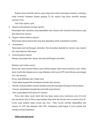 Register harus memiliki ukuran yang cukup besar untuk menyimpan instruksi, contohnya
untuk instruksi komputer dengan panjang 32 bit, register juga harus memiliki panjang
minimal 32 bit.
Ada 4 tipe register yaitu;
Register penyimpanan (storage register)
Menyimpan data sementara yang dipindahkan dari memory dan menerima hasil proses yang
akan dikirim ke memory.
Register alamat (address register)
Menyimpan alamat-alamat data yang akan digunakan untuk menjalankan instruksi.
Accumulator
Menyimpan hasil perhitungan aritmatika. Data kemudian dipindah ke memory atau register
lain untuk diproses lebih lanjut.
General purpose register
Mampu menyimpan data, alamat, dan hasil perhitungan aritmatika.

Machine cycle (siklus mesin)
Proses dari suatu instruksi bahasa mesin disebut dengan siklus mesin (machine cycle). Siklus
mesin terdiri dari tahapan proses yang dilakukan oleh mesin (CPU) dan bekerja sama dengan
ALU dan memory.
Proses yang dilakukan ada 4 tahap yaitu;
-

Fetch, tahap pengambilan (membaca) instruksi dari memory.

-

Decode, menerjemahkan instruksi kedalam perintah yang dapat dimengerti oleh komputer

-

Execute, menjalankan/mengeksekusi perintah yang diterima.

-

Store, penyimpanan hasil proses ke memory.
Proses dari siklus mesin terdiri dari dua bgian utama yaitu, instruction cycle (I-Cycle)
atau instruction time (I-Time) yang meliputi tahap fetch dan decode serta execution cycle (ECycle) yang meliputi tahap execute dan store. Pada I-Cycle instruksi dipindahkan dari
memory ke CPU dan dipahami oleh CPU. Selanjutnya pada bagian E-cycle perntah dari
instruksi tersebut dijalankan.

Siklus Instruksi mesin

 