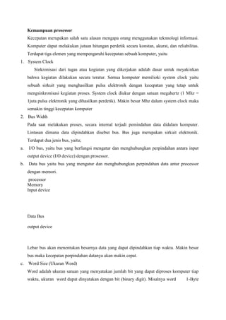 Kemampuan prosessor
Kecepatan merupakan salah satu alasan mengapa orang menggunakan teknnologi informasi.
Komputer dapat melakukan jutaan hitungan perdetik secara konstan, akurat, dan reliabilitas.
Terdapat tiga elemen yang mempengaruhi kecepatan sebuah komputer, yaitu
1. System Clock
Sinkronisasi dari tugas atau kegiatan yang dikerjakan adalah dasar untuk meyakinkan
bahwa kegiatan dilakukan secara teratur. Semua komputer memilioki system clock yaitu
sebuah sirkuit yang menghasilkan pulsa elektronik dengan kecepatan yang tetap untuk
mengsinkronisasi kegiatan proses. System clock diukur dengan satuan megahertz (1 Mhz =
1juta pulsa elektronik yang dihasilkan perdetik). Makin besar Mhz dalam system clock maka
semakin tinggi kecepatan komputer
2. Bus Width
Pada saat melakukan proses, secara internal terjadi pemindahan data didalam komputer.
Lintasan dimana data dipindahkan disebut bus. Bus juga merupakan sirkuit elektronik.
Terdapat dua jenis bus, yaitu;
a.

I/O bus, yaitu bus yang berfungsi mengatur dan menghubungkan perpindahan antara input
output device (I/O device) dengan prosessor.

b.

Data bus yaitu bus yang mengatur dan menghubungkan perpindahan data antar processor
dengan memori.
processor
Memory
Input device

Data Bus
output device

Lebar bus akan menentukan besarnya data yang dapat dipindahkan tiap waktu. Makin besar
bus maka kecepatan perpindahan datanya akan makin cepat.
c.

Word Size (Ukuran Word)
Word adalah ukuran satuan yang menyatakan jumlah bit yang dapat diproses komputer tiap
waktu, ukuran word dapat dinyatakan dengan bit (binary digit). Misalnya word

1-Byte

 