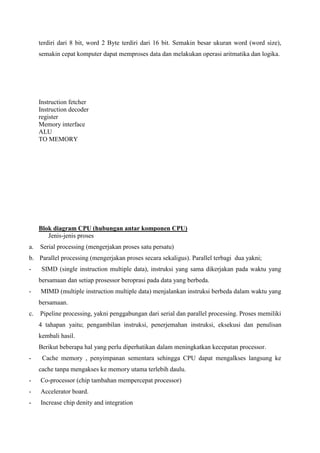 terdiri dari 8 bit, word 2 Byte terdiri dari 16 bit. Semakin besar ukuran word (word size),
semakin cepat komputer dapat memproses data dan melakukan operasi aritmatika dan logika.

Instruction fetcher
Instruction decoder
register
Memory interface
ALU
TO MEMORY

Blok diagram CPU (hubungan antar komponen CPU)
Jenis-jenis proses
a.

Serial processing (mengerjakan proses satu persatu)

b. Parallel processing (mengerjakan proses secara sekaligus). Parallel terbagi dua yakni;
-

SIMD (single instruction multiple data), instruksi yang sama dikerjakan pada waktu yang
bersamaan dan setiap prosessor beroprasi pada data yang berbeda.

-

MIMD (multiple instruction multiple data) menjalankan instruksi berbeda dalam waktu yang
bersamaan.

c.

Pipeline processing, yakni penggabungan dari serial dan parallel processing. Proses memiliki
4 tahapan yaitu; pengambilan instruksi, penerjemahan instruksi, eksekusi dan penulisan
kembali hasil.
Berikut beberapa hal yang perlu diperhatikan dalam meningkatkan kecepatan processor.

-

Cache memory , penyimpanan sementara sehingga CPU dapat mengalkses langsung ke
cache tanpa mengakses ke memory utama terlebih daulu.

-

Co-processor (chip tambahan mempercepat processor)

-

Accelerator board.

-

Increase chip denity and integration

 