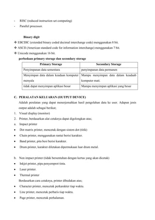 -

RISC (reduced instruction set computing)

-

Parallel processor.

Binary digit
 EBCDIC (extended binary coded decimal interchange code) menggunakan 8 bit.
 ASCII (American standard code for information interchange) menggunakan 7 bit.
 Unicode menggunakan 16 bit.
perbedaan primary storage dan secondary storage
Primary Storage
Penyimpanan data sementara

Secondary Storage
penyimpanan data permanen

Menyimpan data dalam keadaan komputer Mampu menyimpan data dalam keadaab
menyala

komputer mati.

tidak dapat menyimpan aplikasi besar

Mampu menyimpan aplikasi yang besar

C. PERALATAN KELUARAN (OUTPUT DEVICE)
Adalah peralatan yang dapat menerjemahkan hasil pengolahan data ke user. Adapun jenis
output adalah sebagai berikut;
1. Visual display (monitor)
2. Printer, berdasarkan alat cetaknya dapat digolongkan atas;
a.

Impact printer
Dot matrix printer, mencetak dengan sistem dot (titik)
Chain printer, menggunakan rantai berisi karakter.
Band printer, pita besi berisi karakter.
Drum printer, karakter diletakan dipermukaan luar drum metal.

b. Non impact printer (tidak bersentuhan dengan kertas yang akan dicetak)
Inkjet printer, pipa penyemprot tinta.
Laser printer.
Thermal printer
Berdasarkan cara cetaknya, printer dibedakan atas;
Character printer, mencetak perkarakter tiap waktu.
Line printer, mencetak perbaris tiap waktu.
Page printer, mencetak perhalaman.

 