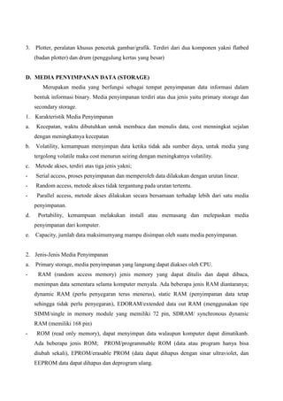 3. Plotter, peralatan khusus pencetak gambar/grafik. Terdiri dari dua komponen yakni flatbed
(badan plotter) dan drum (penggulung kertas yang besar)

D. MEDIA PENYIMPANAN DATA (STORAGE)
Merupakan media yang berfungsi sebagai tempat penyimpanan data informasi dalam
bentuk informasi binary. Media penyimpanan terdiri atas dua jenis yaitu primary storage dan
secondary storage.
1. Karakteristik Media Penyimpanan
a.

Kecepatan, waktu dibutuhkan untuk membaca dan menulis data, cost menningkat sejalan
dengan meningkatnya kecepatan

b.

Volatility, kemampuan menyimpan data ketika tidak ada sumber daya, untuk media yang
tergolong volatile maka cost menurun seiring dengan meningkatnya volatility.

c.

Metode akses, terdiri atas tiga jenis yakni;

-

Serial access, proses penyimpanan dan memperoleh data dilakukan dengan urutan linear.

-

Random access, metode akses tidak tergantung pada urutan tertentu.

-

Parallel access, metode akses dilakukan secara bersamaan terhadap lebih dari satu media
penyimpanan.

d.

Portability, kemampuan melakukan install atau memasang dan melepaskan media
penyimpanan dari komputer.

e.

Capacity, jumlah data maksimumyang mampu disimpan oleh suatu media penyimpanan.

2. Jenis-Jenis Media Penyimpanan
a.
-

Primary storage, media penyimpanan yang langsung dapat diakses oleh CPU.
RAM (random access memory) jenis memory yang dapat ditulis dan dapat dibaca,
menimpan data sementara selama komputer menyala. Ada beberapa jenis RAM diantaranya;
dynamic RAM (perlu penyegaran terus menerus), static RAM (penyimpanan data tetap
sehingga tidak perlu penyegaran), EDORAM/extended data out RAM (menggunakan tipe
SIMM/single in memory module yang memiliki 72 pin, SDRAM/ synchronous dynamic
RAM (memiliki 168 pin)

-

ROM (read only memory), dapat menyimpan data walaupun komputer dapat dimatikanb.
Ada beberapa jenis ROM;

PROM/programmable ROM (data atau program hanya bisa

diubah sekali), EPROM/erasable PROM (data dapat dihapus dengan sinar ultraviolet, dan
EEPROM data dapat dihapus dan deprogram ulang.

 