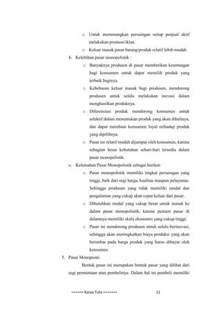 o Untuk memenangkan persaingan setiap penjual aktif
             melakukan promosi/iklan.
          o Keluar masuk pasar barang/produk relatif lebih mudah
   b. Kelebihan pasar monopolistik :
          o Banyaknya produsen di pasar memberikan keuntungan
              bagi konsumen untuk dapat memilih produk yang
              terbaik baginya.
          o Kebebasan keluar masuk bagi produsen, mendorong
              produsen untuk selalu melakukan inovasi dalam
              menghasilkan produknya.
          o Diferensiasi produk mendorong konsumen untuk
              selektif dalam menentukan produk yang akan dibelinya,
              dan dapat membuat konsumen loyal terhadap produk
              yang dipilihnya.
          o Pasar ini relatif mudah dijumpai oleh konsumen, karena
              sebagian besar kebutuhan sehari-hari tersedia dalam
              pasar monopolistik.
   c. Kelemahan Pasar Monopolistik sebagai berikut:
          o Pasar monopolistik memiliki tingkat persaingan yang
              tinggi, baik dari segi harga, kualitas maupun pelayanan.
              Sehingga produsen yang tidak memiliki modal dan
              pengalaman yang cukup akan cepat keluar dari pasar.
          o Dibutuhkan modal yang cukup besar untuk masuk ke
              dalam pasar monopolistik, karena pemain pasar di
              dalamnya memiliki skala ekonomis yang cukup tinggi.
          o Pasar ini mendorong produsen untuk selalu berinovasi,
              sehingga akan meningkatkan biaya produksi yang akan
              berimbas pada harga produk yang harus dibayar oleh
              konsumen
5. Pasar Monopsoni
         Bentuk pasar ini merupakan bentuk pasar yang dilihat dari
   segi permintaan atau pembelinya. Dalam hal ini pembeli memiliki



    ====== Karya Tulis =======                     11
 