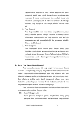 kekuatan dalam menentukan harga. Dalam pengertian ini, pasar
               monopsoni adalah suatu bentuk interaksi antara permintaan dan
               penawaran di mana permintaannya atau pembeli hanya satu
               perusahaan. Contoh yang ada di Indonesia seperti PT. Kereta Api
               Indonesia yang merupakan satu-satunya pembeli alat-alat kereta
               api.
            6. Pasar Duopsoni
               Pasar duopsoni adalah suatu pasar dimana hanya dikuasai oleh dua
               orang /kelompok pembeli sebagai konsumen. Contohnya adalah
               Infrastruktur telekomunikasi SLI yang dihasilkan oleh beberapa
               peruasahaan yang ada hanya dibeli oleh dua perusahaan yaitu PT.
               Telkom, dan PT. Indosat.
            7. Pasar Oligopsoni
               Pasar ologopsoni adalah bentuk pasar dimana barang yang
               dihasilkan oleh beberapa perusahaan dan banyak perusahaan yang
               bertindak sebagai konsumen. Contoh Telkom, indosat, Mobile-8,
               excelcomindo adalah beberapa perusahaan pembeli infrastruktus
               telekomunikasi seluler.


2.5 Peran Pasar Dalam Bidang Ekonomi
            Pasar merupakan sesuatu hal yang sangat berperan dalam bidang
   ekonomi. Kadang kadang, pasar juga menjadi barometer Perekonomian suatu
   daerah. Apabila suatu daerah mempunyai pasar yang memadai, maka bisa
   dikatalan bahwa daerah itu merupakan daerah yang perekonomiannya maju.
   Dan sebaliknya apabila suatu daerah mempunyai sebuah pasar yang
   berkualitas jelek,maka jarum barometer daerah itu bisa turun kebawah atau
   dengan kata lain perekonomian daerah itu kurang maju.
            Pasar mempunyai peran penting dalam tiga buah kegiatan yang sangat
   penting pula dalam kegiatan ekonomi yaitu :
    2.5.1     Dalam bidang produksi
              Proses produksi merupakan proses menghasilkan barang yang
              bertujuan untuk disalurkan kepada para konsumen yang bertujuan



                ====== Karya Tulis =======                   12
 