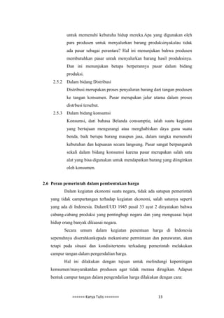 untuk memenuhi kebutuha hidup mereka.Apa yang digunakan oleh
             para produsen untuk menyalurkan barang produksinyakalau tidak
             ada pasar sebagai perantara? Hal ini menunjukan bahwa produsen
             membutuhkan pasar untuk menyalurkan barang hasil produksinya.
             Dan ini menunjukan betapa berperannya pasar dalam bidang
             produksi.
    2.5.2    Dalam bidang Distribusi
             Distribusi merupakan proses penyaluran barang dari tangan produsen
             ke tangan konsumen. Pasar merupakan jalur utama dalam proses
             distrbusi tersebut.
    2.5.3    Dalam bidang konsumsi
             Konsumsi, dari bahasa Belanda consumptie, ialah suatu kegiatan
             yang bertujuan mengurangi atau menghabiskan daya guna suatu
             benda, baik berupa barang maupun jasa, dalam rangka memenuhi
             kebutuhan dan kepuasan secara langsung. Pasar sangat berpangaruh
             sekali dalam bidang konsumsi karena pasar merupakan salah satu
             alat yang bisa digunakan untuk mendapatkan barang yang diinginkan
             oleh konsumen.


2.6 Peran pemerintah dalam pembentukan harga
            Dalam kegiatan ekonomi suatu negara, tidak ada satupun pemerintah
   yang tidak campurtangan terhadap kegiatan ekonomi, salah satunya seperti
   yang ada di Indonesia. DalamUUD 1945 pasal 33 ayat 2 dinyatakan bahwa
   cabang-cabang produksi yang pentingbagi negara dan yang menguasai hajat
   hidup orang banyak dikuasai negara.
            Secara umum dalam kegiatan penentuan harga di Indonesia
   sepenuhnya diserahkankepada mekanisme permintaan dan penawaran, akan
   tetapi pada situasi dan kondisitertentu terkadang pemerintah melakukan
   campur tangan dalam pengendalian harga.
            Hal ini dilakukan dengan tujuan untuk melindungi kepentingan
   konsumen/masyarakatdan produsen agar tidak merasa dirugikan. Adapun
   bentuk campur tangan dalam pengendalian harga dilakukan dengan cara:



                ====== Karya Tulis =======                   13
 