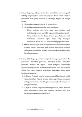 a. Secara langsung, artinya pemerintah menentukan atau mengubah
   terhadap hargahargatarif secara langsung atau dalam bentuk kebijakan
   pemerintah. Cara yang dilakukan di antaranya dengan cara sebagai
   berikut:
   1) Menetapkan tarif seperti listrik, air minum, BBM.
   2) Menetapkan harga minimum dan harga maksimum.
        -     Harga minimum atau harga dasar yang bertujuan untuk
              melindungi produsen agar tidak rugi, seperti harga dasar gabah.
        -     Harga maksimum atau harga patokan yang bertujuan untuk
              melindungi     konsumen    supaya    harga    tetap   terjangkau
              masyarakat. Hal ini bisa kita ambi contoh harga patokan semen.
   3) Operasi pasar artinya melakukan penambahan penawaran langsung
       terhadap produk yang tidak stabil, contoh harga beras terganggu
       maka pemerintah melalui lembaga yang ditunjuk melakukan droping
       beras ke pasar-pasar.


b. Secara tidak langsung, artinya mengubah hubungan permintaan dan
   penawaran. Perubahan penawaran dilakukan melalui perubahan-
   perubahan produksi dan import. Dengan mengatur keseimbangan
   permintaan dan penawaran akan menjamin stabilitas harga dan mencegah
   inflasi. Cara yang dilakukan pemerintah diwujudkan dalam bentuk
   kebijakan di antaranya:
   1) Kebijakan Produksi yang bertujuan mengendalikan jumlah produk
       yang ditawarkan. Apabila produk dalam negeri tidak mencukupi,
       maka pemerintah akan mendatangkan barang/produk dari negara lain
       yang disebut impor.
   2) Kebijakan Moneter yang bertujuan mengendalikan jumlah peredaran
       uang. Karena kalau jumlah uang melebihi kebutuhan, maka akan
       berpengaruh terhadap perubahan harga.




            ====== Karya Tulis =======                     14
 