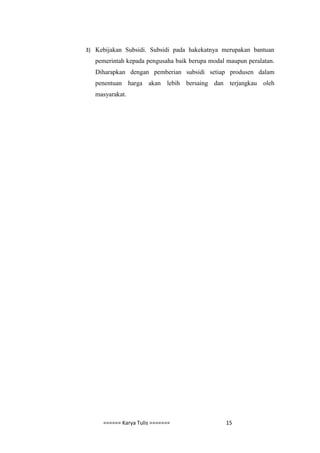 3) Kebijakan Subsidi. Subsidi pada hakekatnya merupakan bantuan
   pemerintah kepada pengusaha baik berupa modal maupun peralatan.
   Diharapkan dengan pemberian subsidi setiap produsen dalam
   penentuan harga akan lebih bersaing dan terjangkau oleh
   masyarakat.




     ====== Karya Tulis =======                  15
 