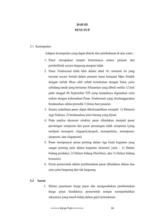 BAB III
                                   PENUTUP




3.1 Kesimpulan

          Adapun kesimpulan yang dapat ditarik dari pembahasan di atas yaitu :

          1. Pasar    merupakan     tempat    bertemunya     antara     penjual   dan
              pembelibaik secara langsung ataupun tidak.
          2. Pasar Tradisional telah lahir dalam abad 10, minimal ini yang
              tercatat secara formal dalam prasasti masa kerajaan Mpu Sindok
              dengan istilah Pkan oleh sebab keterkaitan dengan Sima yaitu
              sebidang tanah yang bernama Allasantan yang dibeli senilai 12 kati
              pada tanggal 06 September 939 yang tampaknya digunakan serta
              terkait dengan keberadaan Pasar Tradisional yang diselenggarakan
              berdasarkan siklus periodik 5 (lima) hari pasaran.
          3. Secara sederhana pasar dapat dikelompokkan menjadi: 1) Menurut
              segi fisiknya, 2) berdasarkan jenis barang yang dijual,
          4. Pada analisa ekonomi struktur pasar dibedakan menjadi pasar
              persaingan sempurna dan pasar persaingan tidak sempurna (yang
              meliputi monopoli, oligopoli,duopoli, monopolistic, monopsoni,
              duopsoni, dan oligopsoni).
          5. Pasar mempunyai peran penting dalam tiga buah kegiatan yang
              sangat penting pula dalam kegiatan ekonomi yaitu : 1) Dalam
              bidang produksi, 2) Dalam bidang Distribusi, dan 3) Dalam bidang
              konsumsi
          6. Peran pemerintah dalam pembentukan pasar dibedakan dalam dua
              cara yaitu langsung dan tak langsung.


3.2   Saran
          1. Dalam penentuan harga pasar dan mengusahakan pembentukan
              harga   pasar   hendaknya      pemerintah    tempat     memperhatikan
              rakyatnya yang masih hidup dalam garis kemiskinan.


               ====== Karya Tulis =======                       16
 