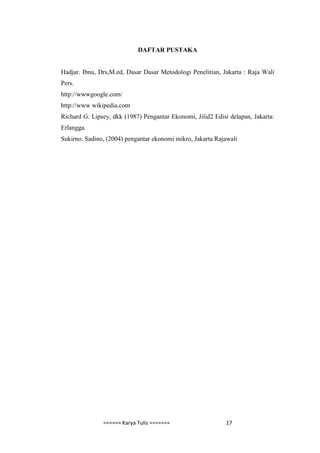 DAFTAR PUSTAKA


Hadjar. Ibnu, Drs,M.ed, Dasar Dasar Metodologi Penelitian, Jakarta : Raja Wali
Pers.
http://wwwgoogle.com/
http://www wikipedia.com
Richard G. Lipsey, dkk (1987) Pengantar Ekonomi, Jilid2 Edisi delapan, Jakarta:
Erlangga.
Sukirno. Sadino, (2004) pengantar ekonomi mikro, Jakarta Rajawali




               ====== Karya Tulis =======                    17
 