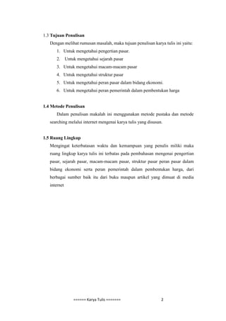 1.3 Tujuan Penulisan
   Dengan melihat rumusan masalah, maka tujuan penulisan karya tulis ini yaitu:
      1. Untuk mengetahui pengertian pasar.
      2.      Untuk mengetahui sejarah pasar
      3. Untuk mengetahui macam-macam pasar
      4. Untuk mengetahui struktur pasar
      5. Untuk mengetahui peran pasar dalam bidang ekonomi.
      6. Untuk mengetahui peran pemerintah dalam pembentukan harga


1.4 Metode Penulisan
      Dalam penulisan makalah ini menggunakan metode pustaka dan metode
   searching melalui internet mengenai karya tulis yang disusun.


1.5 Ruang Lingkup
   Mengingat keterbatasan waktu dan kemampuan yang penulis miliki maka
   ruang lingkup karya tulis ini terbatas pada pembahasan mengenai pengertian
   pasar, sejarah pasar, macam-macam pasar, struktur pasar peran pasar dalam
   bidang ekonomi serta peran pemerintah dalam pembentukan harga, dari
   berbagai sumber baik itu dari buku maupun artikel yang dimuat di media
   internet




                  ====== Karya Tulis =======                   2
 