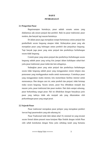 BAB II
                                PEMBAHASAN


2.1 Pengertian Pasar
          Bagaimanapun bentuknya, pasar           adalah   sesuatu   sarana   yang
   didalamnya ada unsure penjual dan pembeli. Baik itu pasar tradisional, pasar
   modern, dan banyak lagi macam bentuknya.
          Di dalam pasar juga merupakan tempat bertemunya antara penjual dan
   pembelibaik secara langsung ataupun tidak. Kebanyakan pasar yang ada
   merupakan pasar yang hubungan antara pembeli dan penjualnya langsung.
   Tapi banyak juga pasar yang antar penjual dan pembalinya berhubungan
   secara tidak langsung.
          Contoh pasar yang antara penjual dan pembelinya berhubungan secara
   langsung adalah pasar yang sering kita jumpai dalam kehidupan sehari-hari
   yaitu pasar tradisional, pasar induk dan lain sebagainya.
          Sedangkan pasar yang antar penjual dan pembelinya berhubungan
   secara tidak langsung adalah pasar yang menggunakan sistem telepon atau
   pemesanan yang menbggunakan media untuk memesannya. Contohnya pasar
   yang menggunakan media internet, kita memerlukan fasilitas internet untuk
   memesannya. Dan dengan cara ini, antar pembeli dan penjual, tidak bertatap
   muka secara langsung. Secara umum, pasar bisa dibedakan menjadi dua
   macam yaitu, pasar tradisional dan pasar modern. Dari dulu sampai sekarang,
   pasar berkembang sangat pesat. Hal ini dibuktikan dengan banyaknya jenis
   pasar yang tadinya tidak ada menjadi ada yang dikarenakan oleh
   perkembangan pasar yang sangat pesat.


2.2 Sejarah Pasar
          Pasar tradisional merupakan pasar pelopor yang merupakan pemberi
   inovasi bagi pasarmodern yang ada sekarang ini.
          Pasar Tradisional telah lahir dalam abad 10, minimal ini yang tercatat
   secara formal dalam prasasti masa kerajaan Mpu Sindok dengan istilah Pkan
   oleh sebab keterkaitan dengan Sima yaitu sebidang tanah yang bernama



                ====== Karya Tulis =======                      3
 