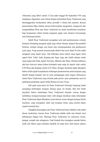 Allasantan yang dibeli senilai 12 kati pada tanggal 06 September 939 yang
tampaknya digunakan serta terkait dengan keberadaan Pasar Tradisional yang
diselenggarakan berdasarkan siklus periodik 5 (lima) hari pasaran. Karena
pemerintahan Mpu Sindok merasa berkewajiban mengontrol, mengawasi dan
mengendalikan Pkan atau Pasar Tradisonal ini untuk memberikan kontribusi
bagi kerajaannya dalam bentuk pungutan pajak serta ekspresi kewenangan
serta kekuasaan politis.
       Sebab Pasar Tradisional merupakan urat nadi perekonomian wilayah
kerajaan disamping pungutan pajak juga terkait dimana penjual dan pembeli
bertemu, terlepas dengan cara barter atau mempergunakan alat pembayaran
yaitu uang. Yang menarik ternyata pada Abad 9 dan awal Abad 10, kita sudah
mengenal uang logam kuna. Ada beberapa nama terkait uang logam lokal
seperti Kati, Tahil, Atak, Kupang dan Saga. Juga ada istilah sebutan untuk
uang logam dari India seperti Suwarna, Dharana dan Masa. Dimana hebatnya
ada kurs konversi antara kedua kelompok mata uang ini seperti Atak senilai
0.50 Masa dan Kupang senilai 0.25 Masa. Dengan demikian dapat dikatakan
bahwa telah terjadi kompleksitas hubungan perekonomian antar kerajaan yang
identik dengan keadaan saat ini yaitu perdagangan antar negara. Khususnya
untuk Pasar Tradisional yang terletak pada pesisir yaitu pemukiman awal di
pelabuhan-pelabuhan seperti Delta Brantas di Jawa Timur.
       Jadi pada masa-masa itu Pasar Tradisional berfungsi langsung untuk
menopang keberadaan kerajaan dimana pasar itu berada. Dan kita boleh
meyakini bahwa keberadaan Pasar Tradisional berjalan seiring dengan
tumbuhnya kerajaan-kerajaan lokal. Jadi dengan demikian maka keberadaan
Pasar Tradisional dapat dikatakan secara historis seusia dengan kerajaan Kutai
misalnya, yang merupakan salah satu kerajaan tertua yang tercatat dalam
sejarah nasional kita.
       Alangkah disayangkan jika Pasar Tradisional harus dihabisi oleh sebab
alasan modernitas, karena Pasar Tradisional adalah salah satu bentuk awal
kebudayaan bangsa kita. Memang Pasar Tradisional itu semrawut, becek,
pengap, sumpek dan sebagainya. Tapi bisakah kita renungkan sejenak bahwa
salah satu faktor yang membuat republik ini tetap eksis oleh karena adanya



             ====== Karya Tulis =======                     4
 