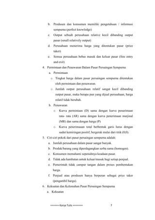 b.     Produsen dan konsumen memiliki pengetahuan / informasi
           sempurna (perfect knowledge)
    c.     Output sebuah perusahaan relative kecil dibanding output
           pasar (small relatively output)
    d.     Perusahaan menerima harga yang ditentukan pasar (price
           taker)
    e.     Semua perusahaan bebas masuk dan keluar pasar (free entry
           and exit)
4. Permintaan dan Penawaran Dalam Pasar Persaingan Sempurna
    a. Permintaan
         o Tingkat harga dalam pasar persaingan sempurna ditentukan
             oleh permintaan dan penawaran.
         o Jumlah output perusahaan relatif sangat kecil dibanding
             output pasar, maka berapa pun yang dijual perusahaan, harga
             relatif tidak berubah.
    b. Penawaran
           o    Kurva permintaan (D) sama dengan kurva penarimaan
                rata- rata (AR) sama dengan kurva penerimaan marjinal
                (MR) dan sama dengan harga (P)
           o    Kurva penerimaaan total berbentuk garis lurus dengan
                sudut kemiringan positif, bergerak mulai dari titik (0,0).
5. Ciri-ciri pokok dari pasar persaingan sempurna adalah:
    a. Jumlah perusahaan dalam pasar sangat banyak.
    b. Produk/barang yang diperdagangkan serba sama (homogen).
    c. Konsumen memahami sepenuhnya keadaan pasar.
    d. Tidak ada hambatan untuk keluar/masuk bagi setiap penjual.
    e. Pemerintah tidak campur tangan dalam proses pembentukan
           harga.
    f. Penjual atau produsen hanya berperan sebagai price taker
           (pengambil harga).
6. Kekuatan dan Kelemahan Pasar Persaingan Sempurna
   a. Kekuatan



         ====== Karya Tulis =======                       7
 