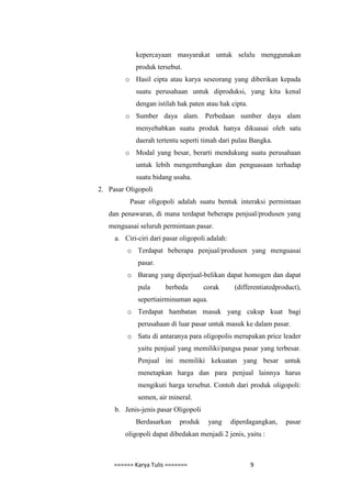 kepercayaan masyarakat untuk selalu menggunakan
            produk tersebut.
         o Hasil cipta atau karya seseorang yang diberikan kepada
            suatu perusahaan untuk diproduksi, yang kita kenal
            dengan istilah hak paten atau hak cipta.
         o Sumber daya alam. Perbedaan sumber daya alam
            menyebabkan suatu produk hanya dikuasai oleh satu
            daerah tertentu seperti timah dari pulau Bangka.
         o Modal yang besar, berarti mendukung suatu perusahaan
            untuk lebih mengembangkan dan penguasaan terhadap
            suatu bidang usaha.
2. Pasar Oligopoli
          Pasar oligopoli adalah suatu bentuk interaksi permintaan
   dan penawaran, di mana terdapat beberapa penjual/produsen yang
   menguasai seluruh permintaan pasar.
     a. Ciri-ciri dari pasar oligopoli adalah:
         o Terdapat beberapa penjual/produsen yang menguasai
             pasar.
         o Barang yang diperjual-belikan dapat homogen dan dapat
             pula      berbeda        corak       (differentiatedproduct),
             sepertiairminuman aqua.
         o Terdapat hambatan masuk yang cukup kuat bagi
             perusahaan di luar pasar untuk masuk ke dalam pasar.
         o Satu di antaranya para oligopolis merupakan price leader
             yaitu penjual yang memiliki/pangsa pasar yang terbesar.
             Penjual ini memiliki kekuatan yang besar untuk
             menetapkan harga dan para penjual lainnya harus
             mengikuti harga tersebut. Contoh dari produk oligopoli:
             semen, air mineral.
     b. Jenis-jenis pasar Oligopoli
            Berdasarkan     produk     yang      diperdagangkan,    pasar
        oligopoli dapat dibedakan menjadi 2 jenis, yaitu :



     ====== Karya Tulis =======                        9
 