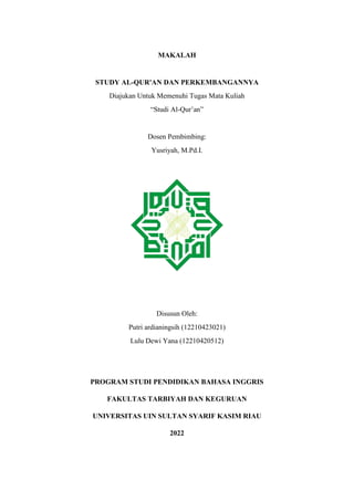 MAKALAH
STUDY AL-QUR'AN DAN PERKEMBANGANNYA
Diajukan Untuk Memenuhi Tugas Mata Kuliah
“Studi Al-Qur’an”
Dosen Pembimbing:
Yusriyah, M.Pd.I.
Disusun Oleh:
Putri ardianingsih (12210423021)
Lulu Dewi Yana (12210420512)
PROGRAM STUDI PENDIDIKAN BAHASA INGGRIS
FAKULTAS TARBIYAH DAN KEGURUAN
UNIVERSITAS UIN SULTAN SYARIF KASIM RIAU
2022
 