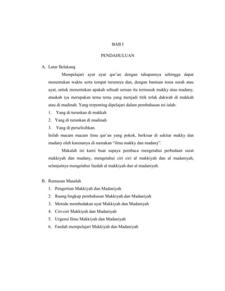 BAB I
PENDAHULUAN
A. Latar Belakang
Mempelajari ayat ayat qur’an dengan tahapannya sehingga dapat
menentukan waktu serta tempat turunnya dan, dengan bantuan tema surah atau
ayat, untuk menentukan apakah sebuah seruan itu termasuk makky atau madany,
ataukah iya merupakan tema tema yang menjadi titik tolak dakwah di makkah
atau di madinah. Yang terpenting dipelajari dalam pembahasan ini ialah:
1. Yang di turunkan di makkah
2. Yang di turunkan di madinah
3. Yang di perselisihkan.
Inilah macam macam ilmu qur’an yang pokok, berkisar di sekitar makky dan
madany oleh karenanya di namakan “ilmu makky dan madany”.
Makalah ini kami buat supaya pembaca mengetahui perbedaan surat
makkiyah dan madany, mengetahui ciri ciri al makkiyah dan al madaniyah,
selanjutnya mengetahui faedah al makkiyah dan al madaniyah.
B. Rumusan Masalah
1. Pengertian Makkiyah dan Madaniyah
2. Ruang lingkup pembahasan Makkiyah dan Madaniyah
3. Metode membedakan ayat Makkiyah dan Madaniyah
4. Ciri-ciri Makkiyah dan Madaniyah
5. Urgensi Ilmu Makkiyah dan Madaniyah
6. Faedah mempelajari Makkiyah dan Madaniyah
 