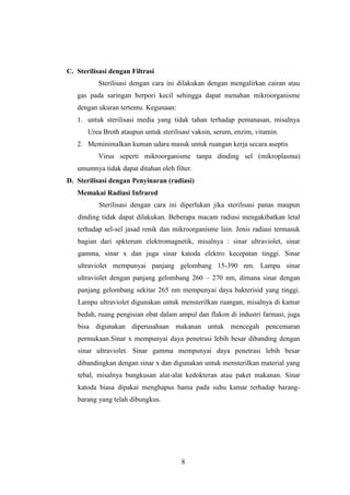 8 
C. Sterilisasi dengan Filtrasi 
Sterilisasi dengan cara ini dilakukan dengan mengalirkan cairan atau 
gas pada saringan berpori kecil sehingga dapat menahan mikroorganisme 
dengan ukuran tertentu. Kegunaan: 
1. untuk sterilisasi media yang tidak tahan terhadap pemanasan, misalnya 
Urea Broth ataupun untuk sterilisasi vaksin, serum, enzim, vitamin. 
2. Meminimalkan kuman udara masuk untuk ruangan kerja secara aseptis 
Virus seperti mikroorganisme tanpa dinding sel (mikroplasma) 
umumnya tidak dapat ditahan oleh filter. 
D. Sterilisasi dengan Penyinaran (radiasi) 
Memakai Radiasi Infrared 
Sterilisasi dengan cara ini diperlukan jika sterilisasi panas maupun 
dinding tidak dapat dilakukan. Beberapa macam radiasi mengakibatkan letal 
terhadap sel-sel jasad renik dan mikroorganisme lain. Jenis radiasi termasuk 
bagian dari spkterum elektromagnetik, misalnya : sinar ultraviolet, sinar 
gamma, sinar x dan juga sinar katoda elektro kecepatan tinggi. Sinar 
ultraviolet mempunyai panjang gelombang 15-390 nm. Lampu sinar 
ultraviolet dengan panjang gelombang 260 – 270 nm, dimana sinar dengan 
panjang gelombang sekitar 265 nm mempunyai daya bakterisid yang tinggi. 
Lampu ultraviolet digunakan untuk mensterilkan ruangan, misalnya di kamar 
bedah, ruang pengisian obat dalam ampul dan flakon di industri farmasi, juga 
bisa digunakan diperusahaan makanan untuk mencegah pencemaran 
permukaan.Sinar x mempunyai daya penetrasi lebih besar dibanding dengan 
sinar ultraviolet. Sinar gamma mempunyai daya penetrasi lebih besar 
dibandingkan dengan sinar x dan digunakan untuk mensterilkan material yang 
tebal, misalnya bungkusan alat-alat kedokteran atau paket makanan. Sinar 
katoda biasa dipakai menghapus hama pada suhu kamar terhadap barang-barang 
yang telah dibungkus. 
 